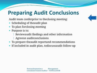 Preparing Audit Conclusions
Audit team conferprior to theclosing meeting:
 Scheduling of theaudit plan
 To plan forclosing meeting
 Purpose is to:
 Reviewaudit findings and other information
 Agreeon auditconclusions
 To prepare theaudit reportand recommendations
 If included in audit plan, todiscussaudit follow-up
6.5.6
Ramasubramanian.s Management
consultant/Trainer/Auditor +919952229598
 