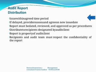 Audit Report
Distribution
•
•
•
•
•
•
Issuewithinagreed time period
If delayed, providereasonsand agreeon new issuedate
Report must bedated, reviewed, and approved as per procedures
Distributetorecipients designated byauditclient
Report is propertyof auditclient
Recipients and audit team must respect the confidentiality of
the report
6.6.1
Ramasubramanian.s Management
consultant/Trainer/Auditor +919952229598
 