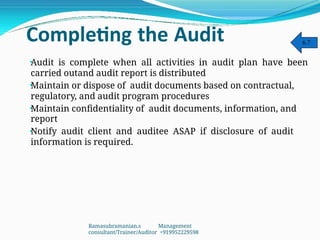 Completing the Audit
•
•
•
•
Audit is complete when all activities in audit plan have been
carried outand audit report is distributed
Maintain or dispose of audit documents based on contractual,
regulatory, and audit program procedures
Maintain confidentiality of audit documents, information, and
report
Notify audit client and auditee ASAP if disclosure of audit
information is required.
6.7
Ramasubramanian.s Management
consultant/Trainer/Auditor +919952229598
 
