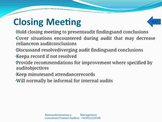 Closing Meeting
•
•
•
•
•
•
•
Hold closing meeting to presentaudit findingsand conclusions
Cover situations encountered during audit that may decrease
relianceon auditconclusions
Discussand resolvediverging audit findingsand conclusions
Keepa record if not resolved
Provide recommendations for improvement where specified by
auditobjectives
Keep minutesand attendancerecords
Will normally be informal for internal audits
6.5.7
Ramasubramanian.s Management
consultant/Trainer/Auditor +919952229598
 