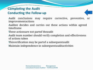 Completing the Audit
Conducting the Follow-up
•
•
•
•
•
•
Audit conclusions may require corrective, preventive, or
improvementactions
Auditee decides and carries out these actions within agreed
timeframe
These actionsare not partof theaudit
Audit team number should verify completion and effectiveness
of actions taken
Thisverification may be partof a subsequentaudit
Maintain independence in subsequentauditactivities
6.8
Ramasubramanian.s Management
consultant/Trainer/Auditor +919952229598
 