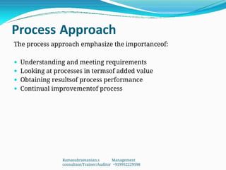 Process Approach
The process approach emphasize the importanceof:
 Understanding and meeting requirements
 Looking at processes in termsof added value
 Obtaining resultsof process performance
 Continual improvementof process
Ramasubramanian.s Management
consultant/Trainer/Auditor +919952229598
 