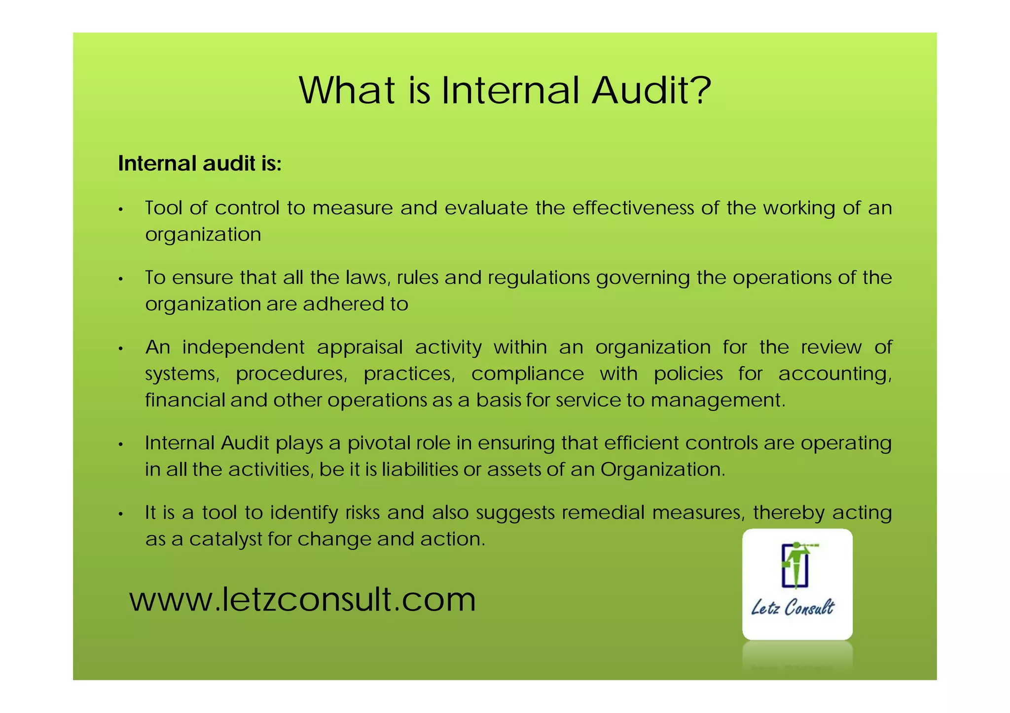 www.letzconsult.com
What is Internal Audit?
Internal audit is:
• Tool of control to measure and evaluate the effectiveness of the working of an
organization
• To ensure that all the laws, rules and regulations governing the operations of the
organization are adhered to
• An independent appraisal activity within an organization for the review of
systems, procedures, practices, compliance with policies for accounting,
financial and other operations as a basis for service to management.
• Internal Audit plays a pivotal role in ensuring that efficient controls are operating
in all the activities, be it is liabilities or assets of an Organization.
• It is a tool to identify risks and also suggests remedial measures, thereby acting
as a catalyst for change and action.
 