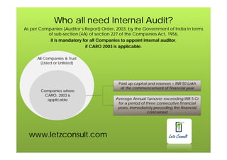 www.letzconsult.com
Who all need Internal Audit?
As per Companies (Auditor’s Report) Order, 2003, by the Government of India in terms
of sub-section (4A) of section 227 of the Companies Act, 1956,
it is mandatory for all Companies to appoint internal auditor,
if CARO 2003 is applicable.
All Companies & Trust
(Listed or Unlisted)
Companies where
CARO, 2003 is
applicable
Paid up capital and reserves > INR 50 Lakh
at the commencement of financial year
Average Annual Turnover exceeding INR 5 Cr
for a period of three consecutive financial
years, immediately preceding the financial
concerned
 