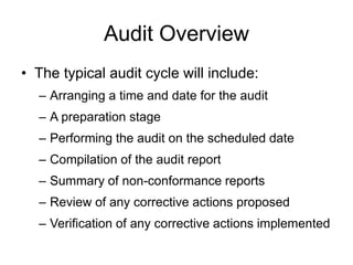 Audit Overview
• The typical audit cycle will include:
– Arranging a time and date for the audit
– A preparation stage
– Performing the audit on the scheduled date
– Compilation of the audit report
– Summary of non-conformance reports
– Review of any corrective actions proposed
– Verification of any corrective actions implemented
 