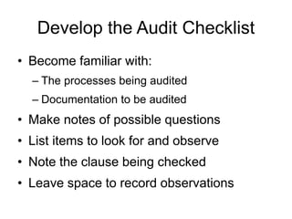 Develop the Audit Checklist
• Become familiar with:
– The processes being audited
– Documentation to be audited
• Make notes of possible questions
• List items to look for and observe
• Note the clause being checked
• Leave space to record observations
 