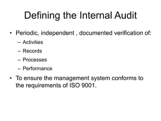 Defining the Internal Audit
• Periodic, independent , documented verification of:
– Activities
– Records
– Processes
– Performance
• To ensure the management system conforms to
the requirements of ISO 9001.
 