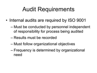 Audit Requirements
• Internal audits are required by ISO 9001
– Must be conducted by personnel independent
of responsibility for process being audited
– Results must be recorded
– Must follow organizational objectives
– Frequency is determined by organizational
need
 
