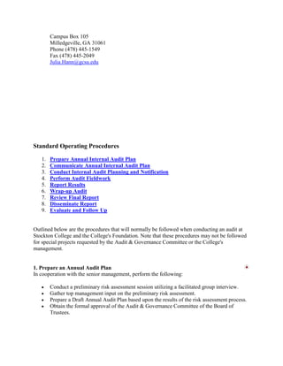 Campus Box 105
        Milledgeville, GA 31061
        Phone (478) 445-1549
        Fax (478) 445-2049
        Julia.Hann@gcsu.edu




Standard Operating Procedures

   1.   Prepare Annual Internal Audit Plan
   2.   Communicate Annual Internal Audit Plan
   3.   Conduct Internal Audit Planning and Notification
   4.   Perform Audit Fieldwork
   5.   Report Results
   6.   Wrap-up Audit
   7.   Review Final Report
   8.   Disseminate Report
   9.   Evaluate and Follow Up


Outlined below are the procedures that will normally be followed when conducting an audit at
Stockton College and the College's Foundation. Note that these procedures may not be followed
for special projects requested by the Audit & Governance Committee or the College's
management.


1. Prepare an Annual Audit Plan
In cooperation with the senior management, perform the following:

        Conduct a preliminary risk assessment session utilizing a facilitated group interview.
        Gather top management input on the preliminary risk assessment.
        Prepare a Draft Annual Audit Plan based upon the results of the risk assessment process.
        Obtain the formal approval of the Audit & Governance Committee of the Board of
        Trustees.
 