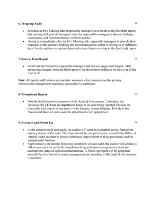 6. Wrap-up Audit

       Schedule an Exit Meeting after responsible managers have received the first draft report;
       this meeting will provide the opportunity for responsible managers to discuss findings,
       conclusions, and recommendations with the auditor.
       During or immediately after the Exit Meeting, ask responsible managers to provide their
       responses to the auditor's findings and recommendations, either in writing or in sufficient
       detail for the auditors to capture them and reduce them to writing in the final draft report.


7. Review Final Report

       Send final draft report to responsible managers and discuss suggested changes. After
       processing changes, issue the final report to the distribution indicated on the cover of the
       final draft.

Note: All reports will contain an executive summary which summarizes the primary
observations, management responses, and auditor's conclusion.


8. Disseminate Report

       Provide the full report to members of the Audit & Governance Committee, the
       President, the CFO and the department heads in the area being reported. Provide the
       Controller with copies of any reports with financial system findings. Provide to the
       Provost and Dean of each academic department when appropriate.


9. Evaluate and Follow Up

       At the completion of each audit, the auditor will send an evaluation survey form to the
       primary clients of the audit. This form should be completed and returned to the Office of
       Internal Audit, in order to ensure continuous improvement of these procedures and the
       internal audit function.
       Approximately six months following completion of each audit, the auditor will conduct a
       follow-up review to verify the completion of agreed-upon management actions and
       ascertain the status of open recommendations. A follow-up report will be generated
       annually for distribution to senior management and members of the Audit & Governance
       Committee.
 