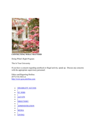 CONNECTING WHAT MATTERS

Doing What's Right Program

This Is Your University

If you have a concern regarding unethical or illegal activity, speak up. Discuss any concerns
with the appropriate supervisory personnel.

Ethics and Reporting Hotline:
(877) 516-3432 or
http://www.gcsu.alertline.com



       DISABILITY ACCESS
       |
       GC JOBS
       |
       myCATS
       |
       DIRECTORY
       |
       ADMINISTRATION
       |
       MEDIA
       |
       GIVING
 