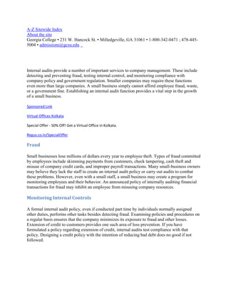 A-Z Sitewide Index
About the site
Georgia College • 231 W. Hancock St. • Milledgeville, GA 31061 • 1-800-342-0471 ; 478-445-
5004 • admissions@gcsu.edu




Internal audits provide a number of important services to company management. These include
detecting and preventing fraud, testing internal control, and monitoring compliance with
company policy and government regulation. Smaller companies may require these functions
even more than large companies. A small business simply cannot afford employee fraud, waste,
or a government fine. Establishing an internal audit function provides a vital step in the growth
of a small business.

Sponsored Link

Virtual Offices Kolkata

Special Offer - 50% Off! Get a Virtual Office in Kolkata.

Regus.co.in/SpecialOffer

Fraud

Small businesses lose millions of dollars every year to employee theft. Types of fraud committed
by employees include skimming payments from customers, check tampering, cash theft and
misuse of company credit cards, and improper payroll transactions. Many small-business owners
may believe they lack the staff to create an internal audit policy or carry out audits to combat
these problems. However, even with a small staff, a small business may create a program for
monitoring employees and their behavior. An announced policy of internally auditing financial
transactions for fraud may inhibit an employee from misusing company resources.

Monitoring Internal Controls

A formal internal audit policy, even if conducted part time by individuals normally assigned
other duties, performs other tasks besides detecting fraud. Examining policies and procedures on
a regular basis ensures that the company minimizes its exposure to fraud and other losses.
Extension of credit to customers provides one such area of loss prevention. If you have
formulated a policy regarding extension of credit, internal audits test compliance with that
policy. Designing a credit policy with the intention of reducing bad debt does no good if not
followed.
 