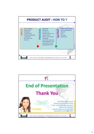 PRODUCT AUDIT : HOW TO ?

        - ENG. DRAWING                          - SAMPLING                               - INSPECTION RECORD
   UT




                                           SS




                                                                                    UT
        - INSPECTION                            - MEASURE                                - AUDIT SUMMARIZED
INPU




                                                                                OUTPU
                                      PROCES
          STANDARD                              - FOLLOW ON                                REPORT
        - CHECK SHEET                             INSPECTION STD. OR                     - NCR
        - PACKING STANDARD                      - CHECK SHEET                            - CAR-PAR
        - CLAIM DATA                            - INSPEC ON PACKING                      - 8D REPORT
        - NCP-NCR DATA                            STANDARD
        - 8D DATA                               - LOOK FOR LABELING
                                                - PERFORMANCE TEST
                                                - ANALYSIS OF DATA
                                                - SUMMARIZED DATA




                 Nukool Thanuanram E-Mail Address : nukool2001@hotmail.com Mobile Phone : 081.400.3954         19




           End of Presentation
               Thank You
                                                                             Mr. Nukool Thanuanram
                                                                     Senior Consultant & Instructor
                                                                     Senior Consultant & Instructor
                                                                  E‐mail : nukool2001@hotmail.com
                                                                               Mobile: 081.400.3954
                                                                    www.facebook.com/nukool2001
                                                                      www.twitter.com/nukool2001


                 Nukool Thanuanram E-Mail Address : nukool2001@hotmail.com Mobile Phone : 081.400.3954         20




                                                                                                                    10
 