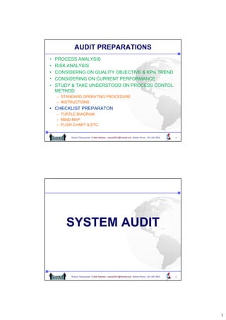 AUDIT PREPARATIONS
•   PROCESS ANALYSIS
•   RISK ANALYSIS
•   CONSIDERNG ON QUALITY OBJECTIVE & KPIs TREND
•   CONSIDERING ON CURRENT PERFORMANCE
•   STUDY & TAKE UNDERSTOOD ON PROCESS CONTOL
    METHOD
    – STANDARD OPERATING PROCEDURE
    – INSTRUCTIONS
• CHECKLIST PREPARATON
    – TURTLE DIAGRAM
    – MIND MAP
    – FLOW CHART & ETC.


          Nukool Thanuanram E-Mail Address : nukool2001@hotmail.com Mobile Phone : 081.400.3954   5




        SYSTEM AUDIT



          Nukool Thanuanram E-Mail Address : nukool2001@hotmail.com Mobile Phone : 081.400.3954   6




                                                                                                      3
 