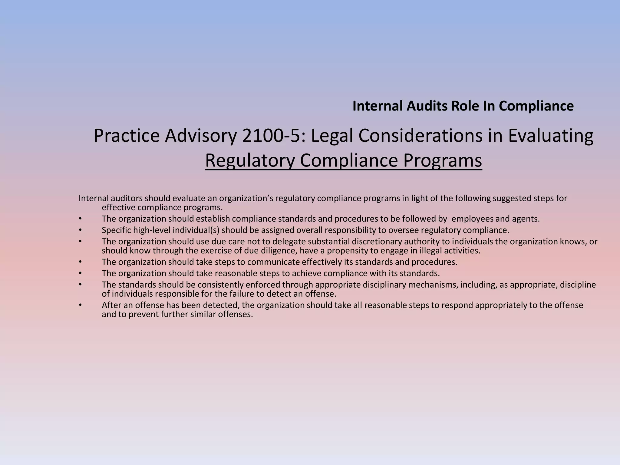 Practice Advisory 2100-5: Legal Considerations in Evaluating 
Regulatory Compliance Programs 
Internal auditors should evaluate an organization’s regulatory compliance programs in light of the following suggested steps for 
effective compliance programs. 
• The organization should establish compliance standards and procedures to be followed by employees and agents. 
• Specific high-level individual(s) should be assigned overall responsibility to oversee regulatory compliance. 
• The organization should use due care not to delegate substantial discretionary authority to individuals the organization knows, or 
should know through the exercise of due diligence, have a propensity to engage in illegal activities. 
• The organization should take steps to communicate effectively its standards and procedures. 
• The organization should take reasonable steps to achieve compliance with its standards. 
• The standards should be consistently enforced through appropriate disciplinary mechanisms, including, as appropriate, discipline 
of individuals responsible for the failure to detect an offense. 
• After an offense has been detected, the organization should take all reasonable steps to respond appropriately to the offense 
and to prevent further similar offenses. 
Internal Audits Role In Compliance 
 