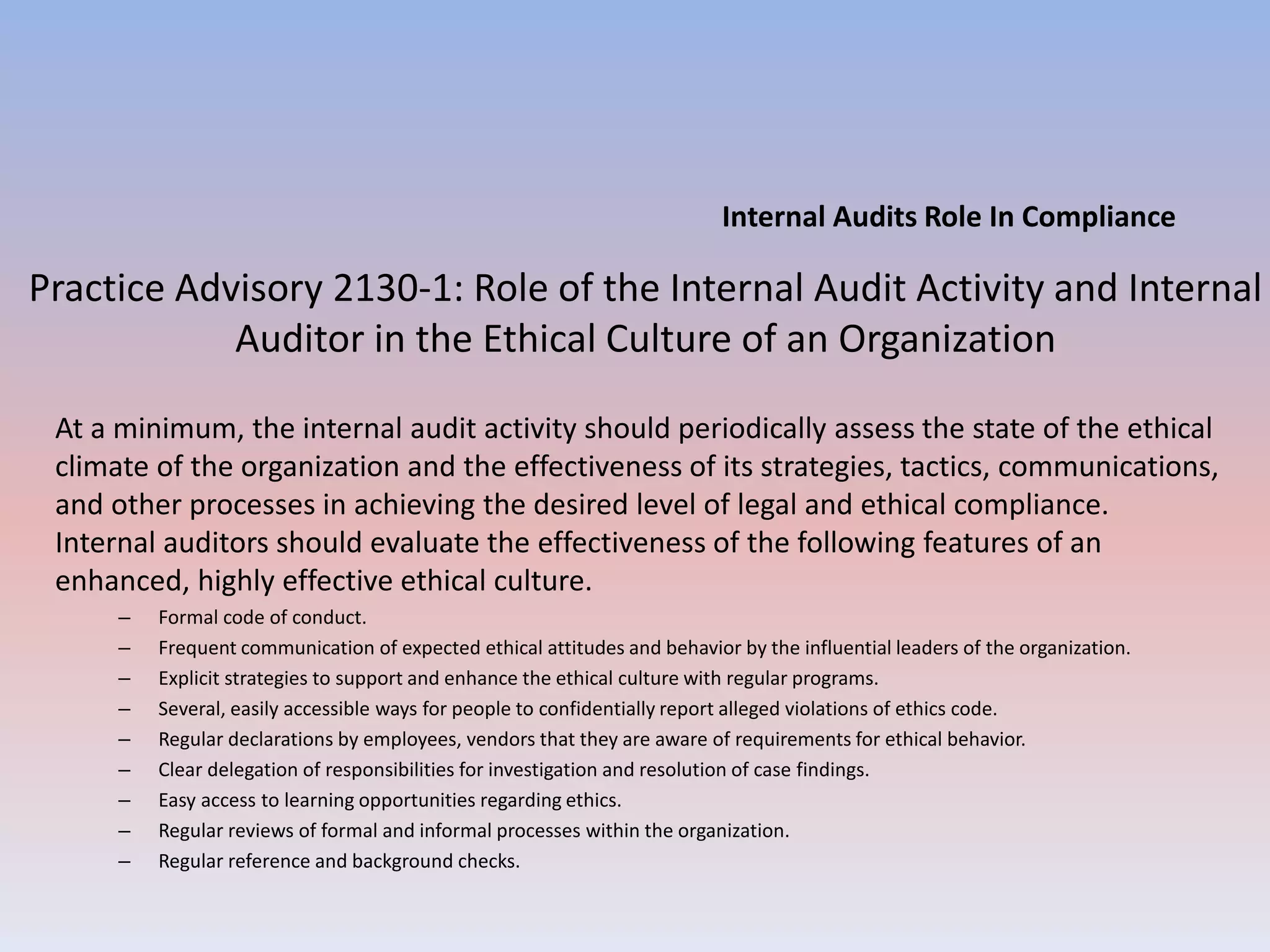 Internal Audits Role In Compliance 
Practice Advisory 2130-1: Role of the Internal Audit Activity and Internal 
Auditor in the Ethical Culture of an Organization 
At a minimum, the internal audit activity should periodically assess the state of the ethical 
climate of the organization and the effectiveness of its strategies, tactics, communications, 
and other processes in achieving the desired level of legal and ethical compliance. 
Internal auditors should evaluate the effectiveness of the following features of an 
enhanced, highly effective ethical culture. 
– Formal code of conduct. 
– Frequent communication of expected ethical attitudes and behavior by the influential leaders of the organization. 
– Explicit strategies to support and enhance the ethical culture with regular programs. 
– Several, easily accessible ways for people to confidentially report alleged violations of ethics code. 
– Regular declarations by employees, vendors that they are aware of requirements for ethical behavior. 
– Clear delegation of responsibilities for investigation and resolution of case findings. 
– Easy access to learning opportunities regarding ethics. 
– Regular reviews of formal and informal processes within the organization. 
– Regular reference and background checks. 
 