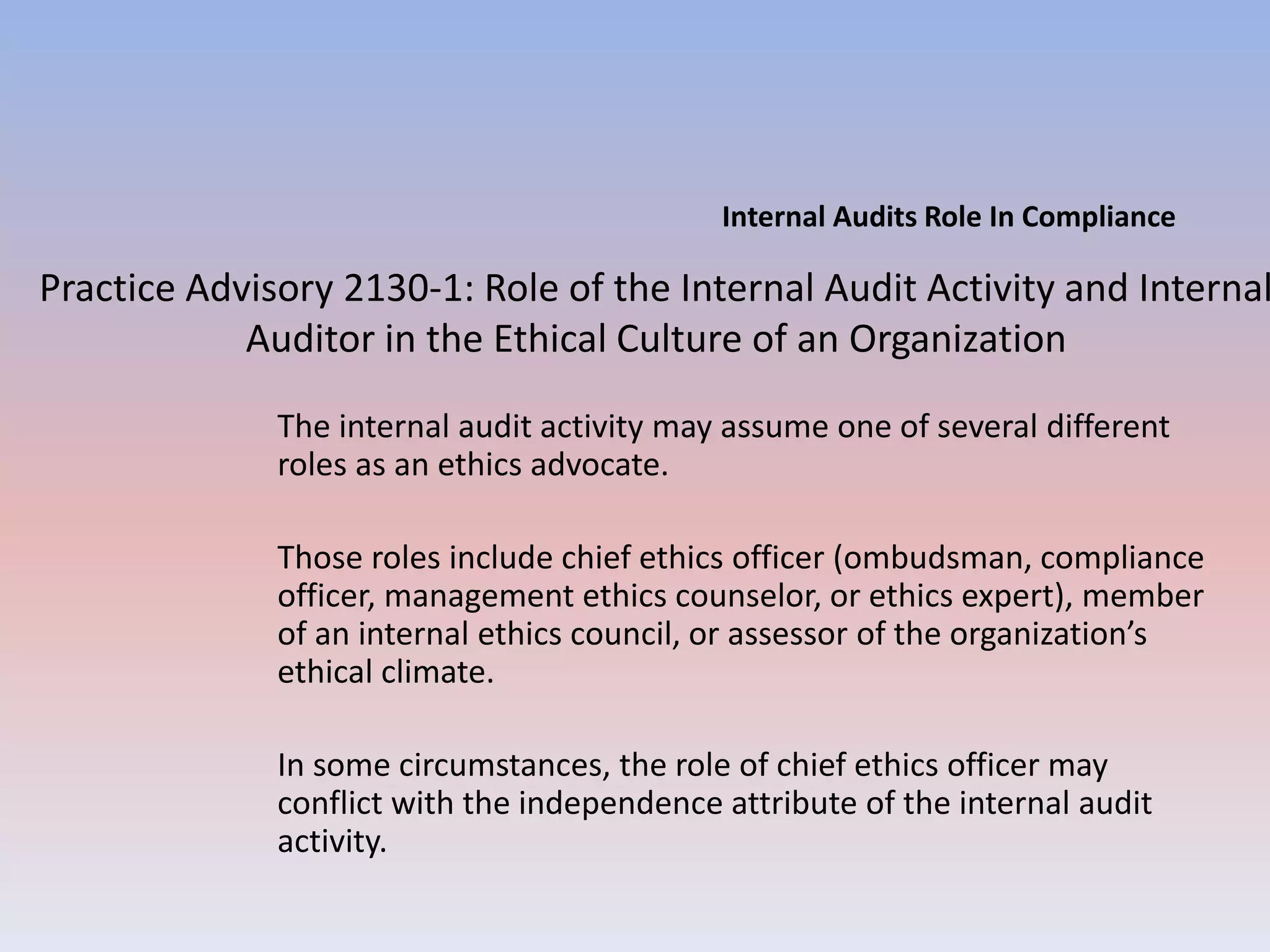 Internal Audits Role In Compliance 
Practice Advisory 2130-1: Role of the Internal Audit Activity and Internal 
Auditor in the Ethical Culture of an Organization 
The internal audit activity may assume one of several different 
roles as an ethics advocate. 
Those roles include chief ethics officer (ombudsman, compliance 
officer, management ethics counselor, or ethics expert), member 
of an internal ethics council, or assessor of the organization’s 
ethical climate. 
In some circumstances, the role of chief ethics officer may 
conflict with the independence attribute of the internal audit 
activity. 
 