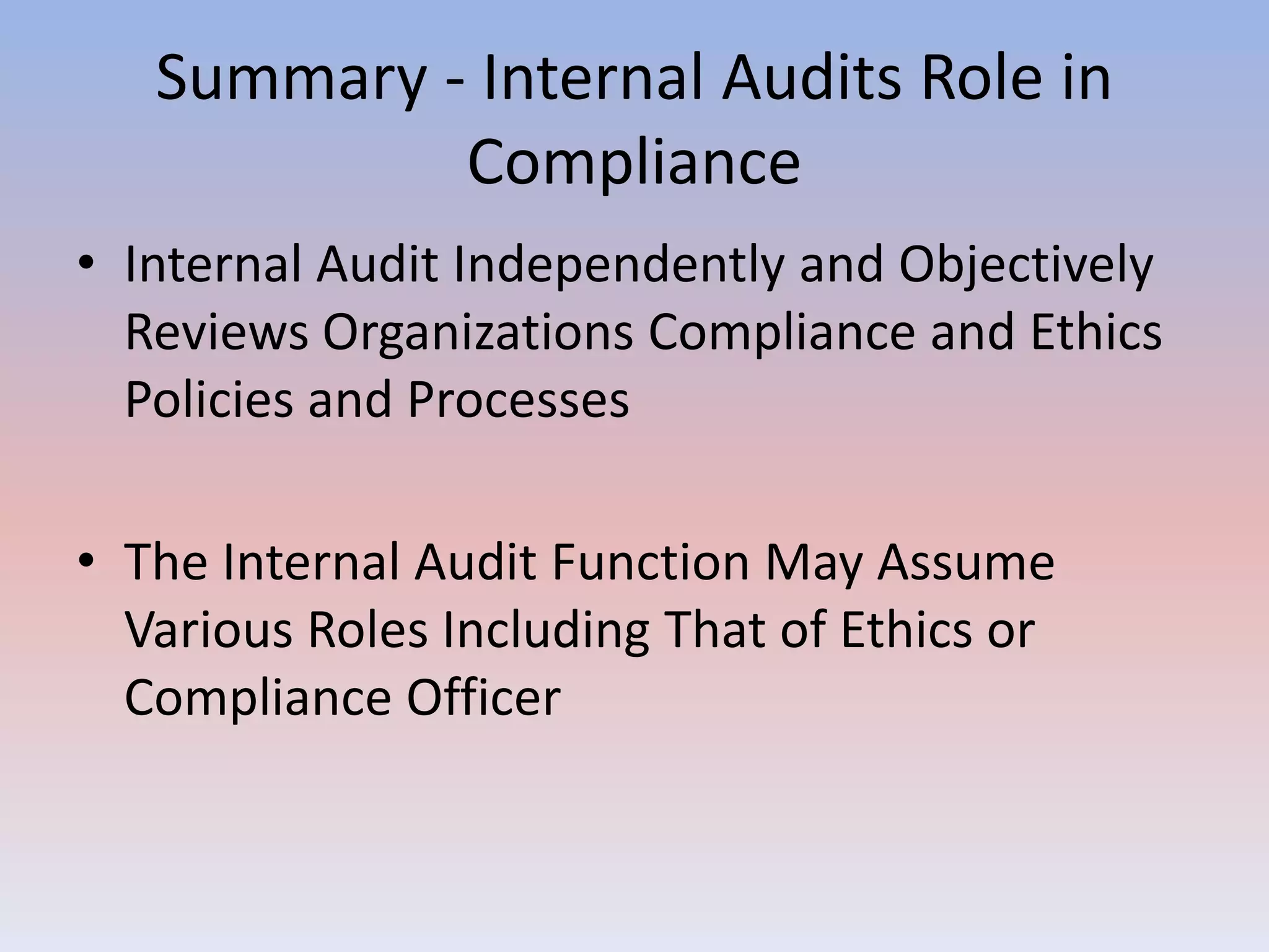 Summary - Internal Audits Role in 
Compliance 
• Internal Audit Independently and Objectively 
Reviews Organizations Compliance and Ethics 
Policies and Processes 
• The Internal Audit Function May Assume 
Various Roles Including That of Ethics or 
Compliance Officer 
 