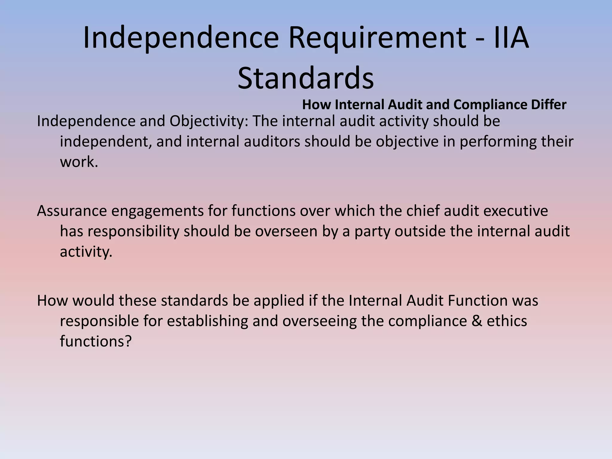 Independence Requirement - IIA 
Standards 
How Internal Audit and Compliance Differ 
Independence and Objectivity: The internal audit activity should be 
independent, and internal auditors should be objective in performing their 
work. 
Assurance engagements for functions over which the chief audit executive 
has responsibility should be overseen by a party outside the internal audit 
activity. 
How would these standards be applied if the Internal Audit Function was 
responsible for establishing and overseeing the compliance & ethics 
functions? 
 