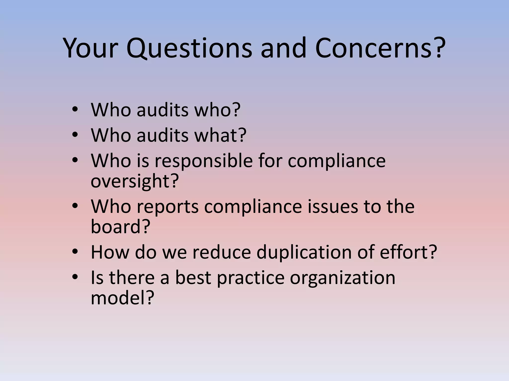Your Questions and Concerns? 
• Who audits who? 
• Who audits what? 
• Who is responsible for compliance 
oversight? 
• Who reports compliance issues to the 
board? 
• How do we reduce duplication of effort? 
• Is there a best practice organization 
model? 
 