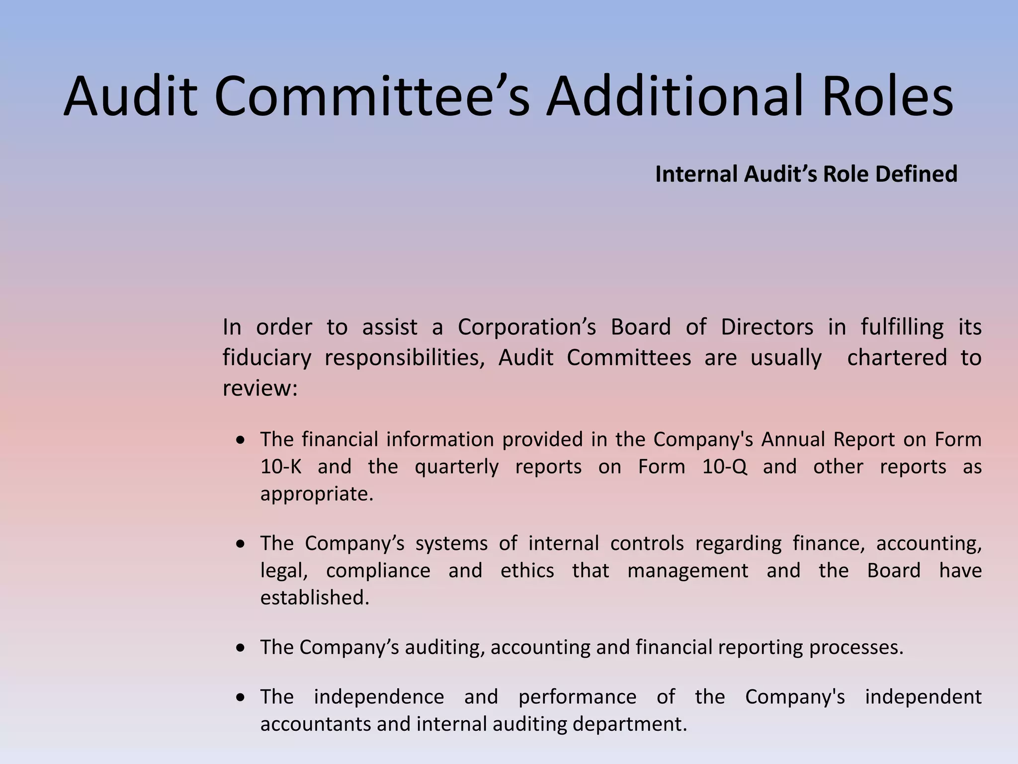 Audit Committee’s Additional Roles 
Internal Audit’s Role Defined 
In order to assist a Corporation’s Board of Directors in fulfilling its 
fiduciary responsibilities, Audit Committees are usually chartered to 
review: 
 The financial information provided in the Company's Annual Report on Form 
10-K and the quarterly reports on Form 10-Q and other reports as 
appropriate. 
 The Company’s systems of internal controls regarding finance, accounting, 
legal, compliance and ethics that management and the Board have 
established. 
 The Company’s auditing, accounting and financial reporting processes. 
 The independence and performance of the Company's independent 
accountants and internal auditing department. 
 