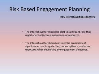 Risk Based Engagement Planning 
How Internal Audit Does Its Work 
• The internal auditor should be alert to significant risks that 
might affect objectives, operations, or resources. 
• The internal auditor should consider the probability of 
significant errors, irregularities, noncompliance, and other 
exposures when developing the engagement objectives. 
 