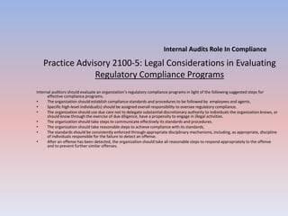 Practice Advisory 2100-5: Legal Considerations in Evaluating 
Regulatory Compliance Programs 
Internal auditors should evaluate an organization’s regulatory compliance programs in light of the following suggested steps for 
effective compliance programs. 
• The organization should establish compliance standards and procedures to be followed by employees and agents. 
• Specific high-level individual(s) should be assigned overall responsibility to oversee regulatory compliance. 
• The organization should use due care not to delegate substantial discretionary authority to individuals the organization knows, or 
should know through the exercise of due diligence, have a propensity to engage in illegal activities. 
• The organization should take steps to communicate effectively its standards and procedures. 
• The organization should take reasonable steps to achieve compliance with its standards. 
• The standards should be consistently enforced through appropriate disciplinary mechanisms, including, as appropriate, discipline 
of individuals responsible for the failure to detect an offense. 
• After an offense has been detected, the organization should take all reasonable steps to respond appropriately to the offense 
and to prevent further similar offenses. 
Internal Audits Role In Compliance 
 