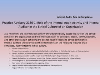 Internal Audits Role In Compliance 
Practice Advisory 2130-1: Role of the Internal Audit Activity and Internal 
Auditor in the Ethical Culture of an Organization 
At a minimum, the internal audit activity should periodically assess the state of the ethical 
climate of the organization and the effectiveness of its strategies, tactics, communications, 
and other processes in achieving the desired level of legal and ethical compliance. 
Internal auditors should evaluate the effectiveness of the following features of an 
enhanced, highly effective ethical culture. 
– Formal code of conduct. 
– Frequent communication of expected ethical attitudes and behavior by the influential leaders of the organization. 
– Explicit strategies to support and enhance the ethical culture with regular programs. 
– Several, easily accessible ways for people to confidentially report alleged violations of ethics code. 
– Regular declarations by employees, vendors that they are aware of requirements for ethical behavior. 
– Clear delegation of responsibilities for investigation and resolution of case findings. 
– Easy access to learning opportunities regarding ethics. 
– Regular reviews of formal and informal processes within the organization. 
– Regular reference and background checks. 
 