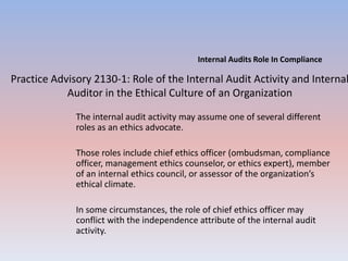 Internal Audits Role In Compliance 
Practice Advisory 2130-1: Role of the Internal Audit Activity and Internal 
Auditor in the Ethical Culture of an Organization 
The internal audit activity may assume one of several different 
roles as an ethics advocate. 
Those roles include chief ethics officer (ombudsman, compliance 
officer, management ethics counselor, or ethics expert), member 
of an internal ethics council, or assessor of the organization’s 
ethical climate. 
In some circumstances, the role of chief ethics officer may 
conflict with the independence attribute of the internal audit 
activity. 
 