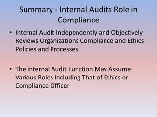 Summary - Internal Audits Role in 
Compliance 
• Internal Audit Independently and Objectively 
Reviews Organizations Compliance and Ethics 
Policies and Processes 
• The Internal Audit Function May Assume 
Various Roles Including That of Ethics or 
Compliance Officer 
 