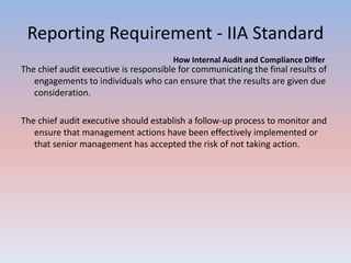 Reporting Requirement - IIA Standard 
How Internal Audit and Compliance Differ 
The chief audit executive is responsible for communicating the final results of 
engagements to individuals who can ensure that the results are given due 
consideration. 
The chief audit executive should establish a follow-up process to monitor and 
ensure that management actions have been effectively implemented or 
that senior management has accepted the risk of not taking action. 
 