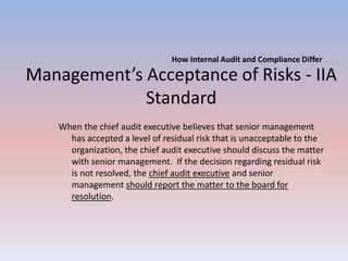 How Internal Audit and Compliance Differ 
Management’s Acceptance of Risks - IIA 
Standard 
When the chief audit executive believes that senior management 
has accepted a level of residual risk that is unacceptable to the 
organization, the chief audit executive should discuss the matter 
with senior management. If the decision regarding residual risk 
is not resolved, the chief audit executive and senior 
management should report the matter to the board for 
resolution. 
 