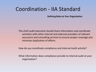 Coordination - IIA Standard 
The chief audit executive should share information and coordinate 
activities with other internal and external providers of relevant 
assurance and consulting services to ensure proper coverage and 
minimize duplication of efforts. 
How do you coordinate compliance and Internal Audit activity? 
What information does compliance provide to internal audit at your 
organization? 
Defining Roles at Your Organization 
 