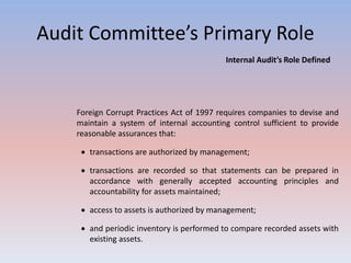 Audit Committee’s Primary Role 
Internal Audit’s Role Defined 
Foreign Corrupt Practices Act of 1997 requires companies to devise and 
maintain a system of internal accounting control sufficient to provide 
reasonable assurances that: 
 transactions are authorized by management; 
 transactions are recorded so that statements can be prepared in 
accordance with generally accepted accounting principles and 
accountability for assets maintained; 
 access to assets is authorized by management; 
 and periodic inventory is performed to compare recorded assets with 
existing assets. 
 