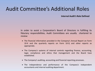 Audit Committee’s Additional Roles 
Internal Audit’s Role Defined 
In order to assist a Corporation’s Board of Directors in fulfilling its 
fiduciary responsibilities, Audit Committees are usually chartered to 
review: 
 The financial information provided in the Company's Annual Report on Form 
10-K and the quarterly reports on Form 10-Q and other reports as 
appropriate. 
 The Company’s systems of internal controls regarding finance, accounting, 
legal, compliance and ethics that management and the Board have 
established. 
 The Company’s auditing, accounting and financial reporting processes. 
 The independence and performance of the Company's independent 
accountants and internal auditing department. 
 