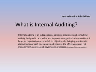 Internal Audit’s Role Defined 
What is Internal Auditing? 
Internal auditing is an independent, objective assurance and consulting 
activity designed to add value and improve an organization's operations. It 
helps an organization accomplish its objectives by bringing a systematic, 
disciplined approach to evaluate and improve the effectiveness of risk 
management, control, and governance processes. (Institute of Internal Auditors) 
 