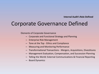 Internal Audit’s Role Defined 
Corporate Governance Defined 
Elements of Corporate Governance 
– Corporate and Functional Strategy and Planning 
– Enterprise Risk Management 
– Tone at the Top - Ethics and Compliance 
– Measuring and Monitoring Performance 
– Transformational Transactions - Mergers, Acquisitions, Divestitures 
– Management Evaluation, Compensation, and Succession Planning 
– Telling the World: External Communications & Financial Reporting 
– Board Dynamics 
 