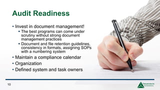 Audit Readiness
10
• Invest in document management!
▪ The best programs can come under
scrutiny without strong document
management practices
▪ Document and file retention guidelines,
consistency in formats, assigning SOPs
with a numbering system
• Maintain a compliance calendar
• Organization
• Defined system and task owners
 
