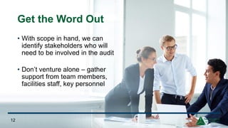 Get the Word Out
• With scope in hand, we can
identify stakeholders who will
need to be involved in the audit
• Don’t venture alone – gather
support from team members,
facilities staff, key personnel
12
 