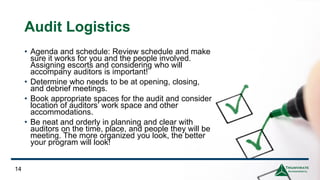 Audit Logistics
14
• Agenda and schedule: Review schedule and make
sure it works for you and the people involved.
Assigning escorts and considering who will
accompany auditors is important!
• Determine who needs to be at opening, closing,
and debrief meetings.
• Book appropriate spaces for the audit and consider
location of auditors’ work space and other
accommodations.
• Be neat and orderly in planning and clear with
auditors on the time, place, and people they will be
meeting. The more organized you look, the better
your program will look!
 