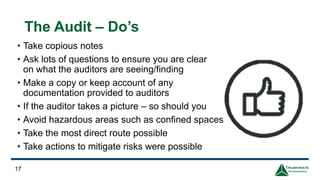 The Audit – Do’s
• Take copious notes
• Ask lots of questions to ensure you are clear
on what the auditors are seeing/finding
• Make a copy or keep account of any
documentation provided to auditors
• If the auditor takes a picture – so should you
• Avoid hazardous areas such as confined spaces
• Take the most direct route possible
• Take actions to mitigate risks were possible
17
 