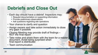 Debriefs and Close Out
• Each day should have a debrief. Inspectors may:
▪ Request documentation or supporting information
▪ Provide preliminary observations
▪ Ask questions regarding site operations
• Your chance to clarify and question
• Assign owners and take action immediately to close
any gaps if possible
• Closing Meeting may provide draft of findings –
NOT the final report
• Take notes and share them with the team for a master
document. Avoid being surprised when
final report is distributed
• Team communication
20
 