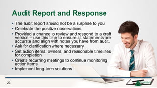 Audit Report and Response
• The audit report should not be a surprise to you
• Celebrate the positive observations
• Provided a chance to review and respond to a draft
version – use this time to ensure all statements are
accurate and align with notes you have from audit.
• Ask for clarification where necessary
• Set action items, owners, and reasonable timelines
for completion
• Create recurring meetings to continue monitoring
action items
• Implement long-term solutions
23
 