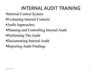 INTERNAL AUDIT TRAINING
Internal Control System
Evaluating Internal Controls
Audit Approaches
Planning and Controlling Internal Audit
Performing The Audit
Documenting Internal Audit
Reporting Audit Findings
08/01/2021 1
 