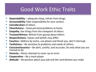 Good Work Ethic Traits
Dependability – adequate sleep, refrain from drugs.
Accountability Take responsibility for your actions
Consideration of others
Cheerfulness – leave personal problems at home
Empathy: See things from the viewpoint of others
Trustworthiness: Refrain from gossip about others
Respectfulness: Values and beliefs may differ
Courtesy: Address by name, use please and thank you, don’t interrupt
Tactfulness – Be sensitive to problems and needs of others.
Conscientiousness – Be alert, careful, and accurate. Do only what you are
trained to do.
 Honesty – Never attempt to cover up an error.
 Cooperation – Be a team player
 Attitude – Be positive about your job and the contribution you make











 
