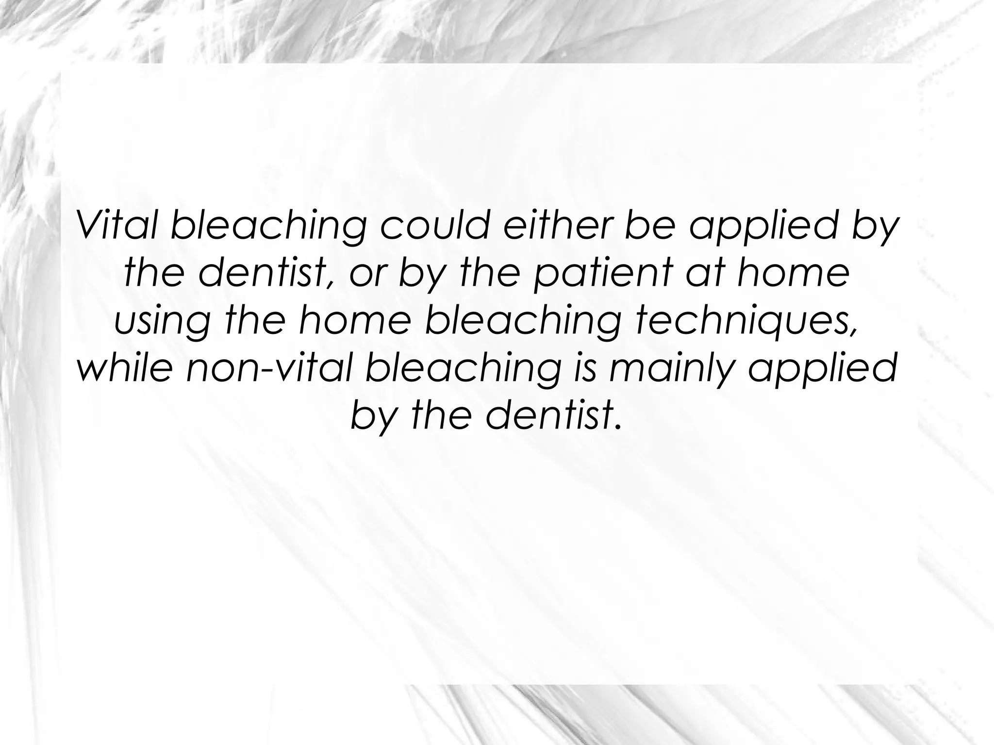 Vital bleaching could either be applied by
the dentist, or by the patient at home
using the home bleaching techniques,
while non-vital bleaching is mainly applied
by the dentist.

 