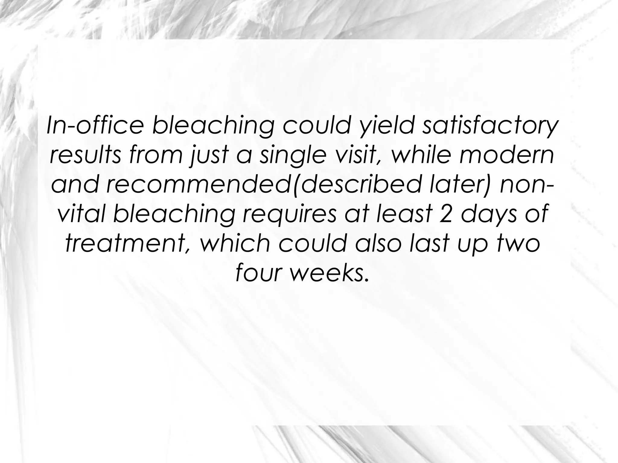 In-office bleaching could yield satisfactory
results from just a single visit, while modern
and recommended(described later) nonvital bleaching requires at least 2 days of
treatment, which could also last up two
four weeks.

 
