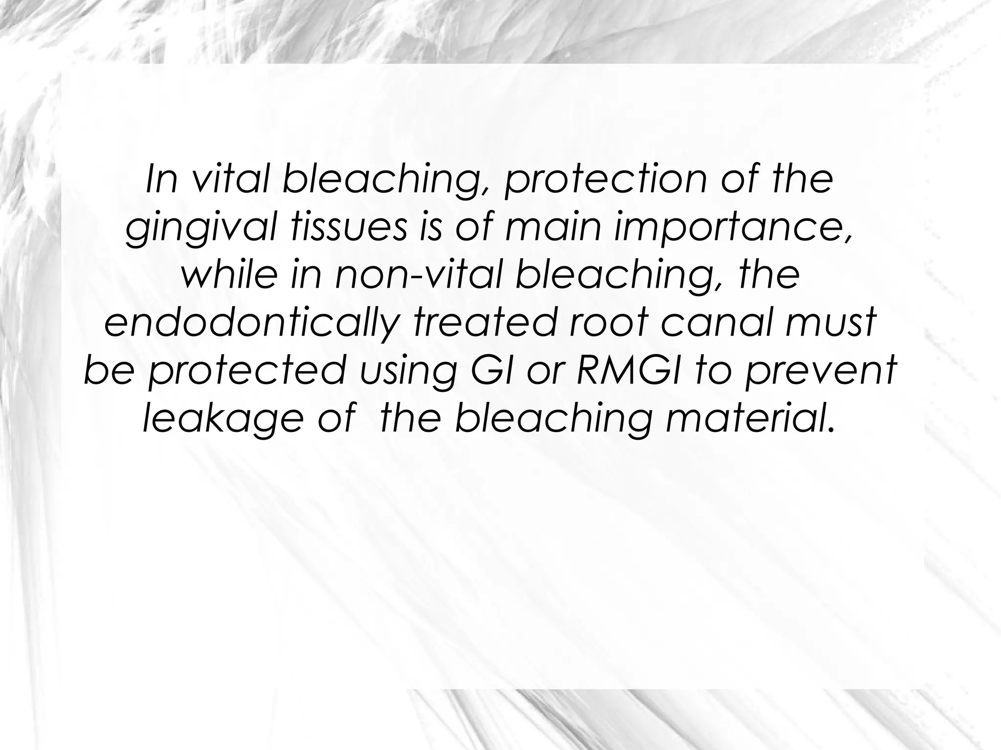 In vital bleaching, protection of the
gingival tissues is of main importance,
while in non-vital bleaching, the
endodontically treated root canal must
be protected using GI or RMGI to prevent
leakage of the bleaching material.

 