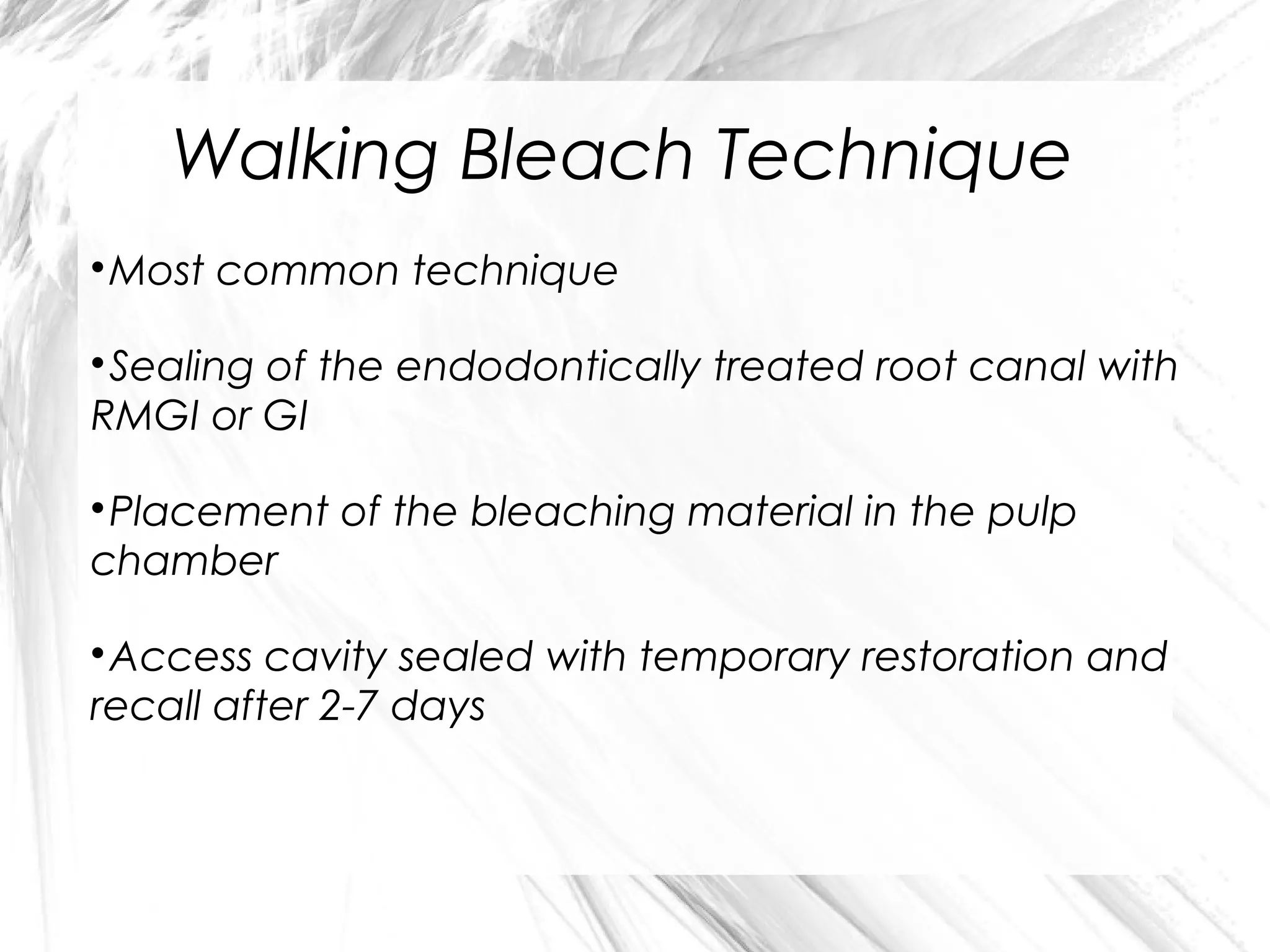 Walking Bleach Technique
Most common technique



Sealing of the endodontically treated root canal with
RMGI or GI


Placement of the bleaching material in the pulp
chamber


Access cavity sealed with temporary restoration and
recall after 2-7 days


 