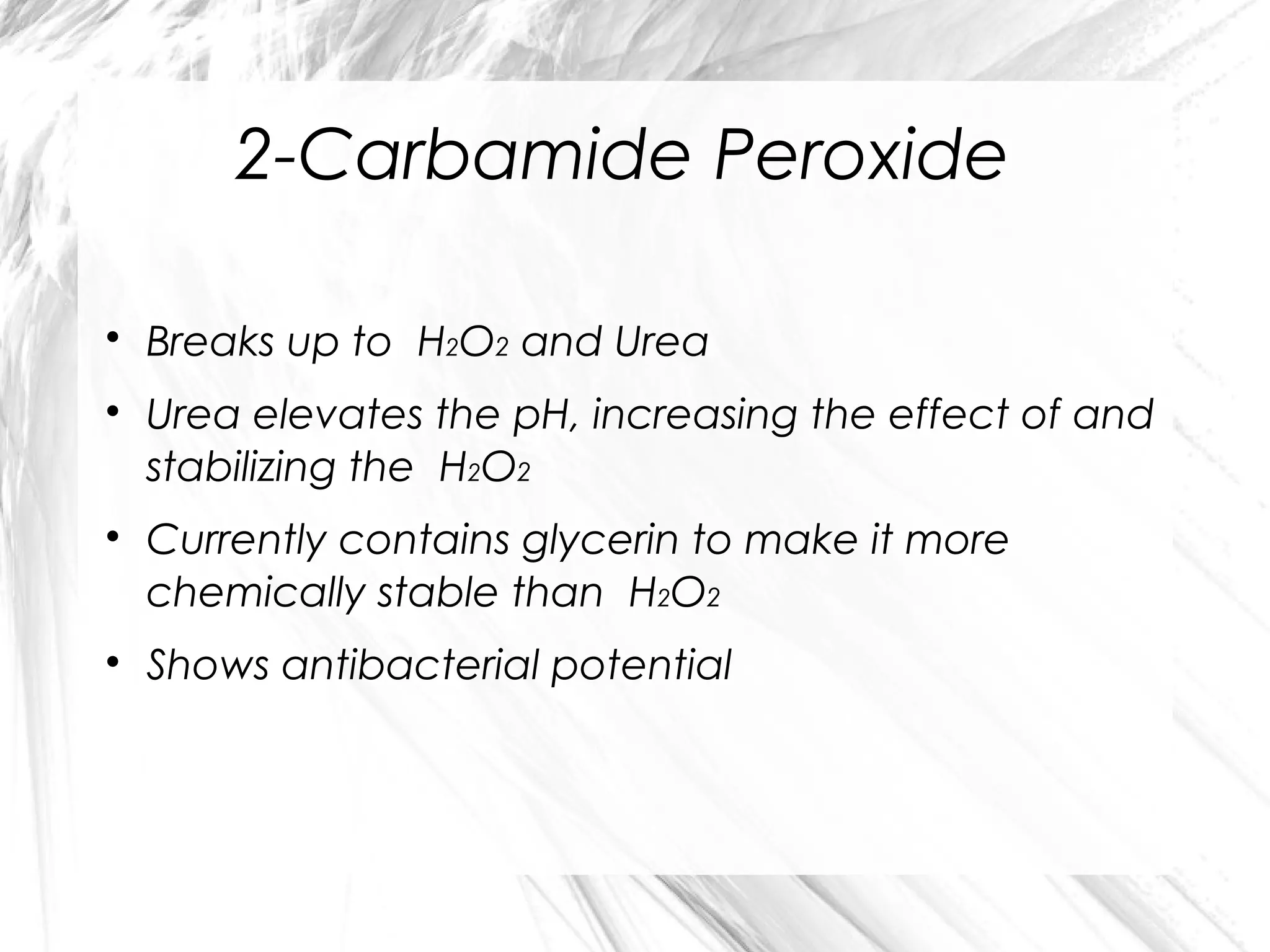 2-Carbamide Peroxide








Breaks up to H2O2 and Urea
Urea elevates the pH, increasing the effect of and
stabilizing the H2O2
Currently contains glycerin to make it more
chemically stable than H2O2
Shows antibacterial potential

 